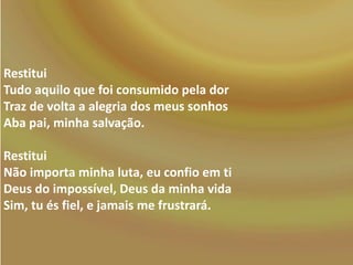 Restitui
Tudo aquilo que foi consumido pela dor
Traz de volta a alegria dos meus sonhos
Aba pai, minha salvação.
Restitui
Não importa minha luta, eu confio em ti
Deus do impossível, Deus da minha vida
Sim, tu és fiel, e jamais me frustrará.

 