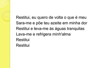 Restitui, eu quero de volta o que é meu
Sara-me e põe teu azeite em minha dor
Restitui e leva-me às águas tranquilas
Lava-me e refrigera minh'alma
Restitui
Restitui
 