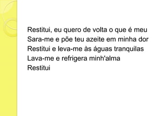 Restitui, eu quero de volta o que é meu
Sara-me e põe teu azeite em minha dor
Restitui e leva-me às águas tranquilas
Lava-me e refrigera minh'alma
Restitui
 