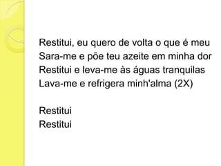 Restitui, eu quero de volta o que é meu
Sara-me e põe teu azeite em minha dor
Restitui e leva-me às águas tranquilas
Lava-me e refrigera minh'alma (2X)
Restitui
Restitui
 