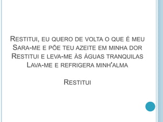 RESTITUI, EU QUERO DE VOLTA O QUE É MEU
SARA-ME E PÕE TEU AZEITE EM MINHA DOR
RESTITUI E LEVA-ME ÀS ÁGUAS TRANQUILAS
LAVA-ME E REFRIGERA MINH'ALMA
RESTITUI
 