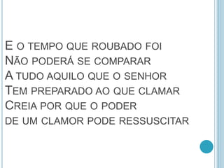 E O TEMPO QUE ROUBADO FOI
NÃO PODERÁ SE COMPARAR
A TUDO AQUILO QUE O SENHOR
TEM PREPARADO AO QUE CLAMAR
CREIA POR QUE O PODER
DE UM CLAMOR PODE RESSUSCITAR
 