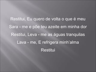 Restitui, Eu quero de volta o que é meu
Sara - me e põe teu azeite em minha dor
Restitui, Leva - me as águas tranquilas
Lava - me, E refrigera minh’alma
Restitui
 