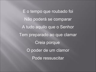 E o tempo que roubado foi
Não poderá se comparar
A tudo aquilo que o Senhor
Tem preparado ao que clamar
Creia porque
O poder de um clamor
Pode ressuscitar
 