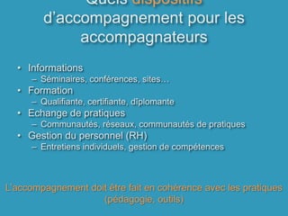 Quels dispositifs d’accompagnement pour les accompagnateursInformationsSéminaires, conférences, sites…FormationQualifiante, certifiante, dîplomanteEchange de pratiquesCommunautés, réseaux, communautés de pratiques Gestion du personnel (RH)Entretiens individuels, gestion de compétencesL’accompagnement doit être fait en cohérence avec les pratiques (pédagogie, outils)