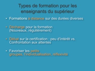 Types de formation pour les enseignants du supérieurFormations à distance sur des durées diversesDécharge pour la formation (Nouveaux, régulièrement)Débat sur la certification : peu d’intérêt vs. Confrontation aux attentesFavoriser les petits groupes, l’individualisation, réflexivité