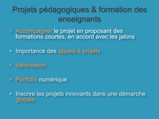 Projets pédagogiques & formation des enseignants Accompagner le projet en proposant des formations courtes, en accord avec les jalonsImportance des appels à projetsValorisationPortfolio numériqueInscrire les projets innovants dans une démarche globale