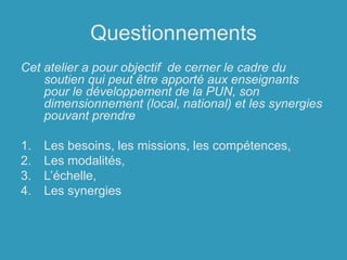 QuestionnementsCet atelier a pour objectif  de cerner le cadre du soutien qui peut être apporté aux enseignants pour le développement de la PUN, son dimensionnement (local, national) et les synergies pouvant prendreLes besoins, les missions, les compétences, Les modalités,L’échelle,Les synergies