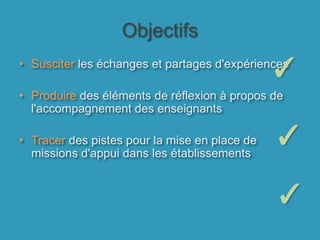ObjectifsSusciter les échanges et partages d'expériences Produire des éléments de réflexion à propos de l'accompagnement des enseignantsTracer des pistes pour la mise en place de missions d'appui dans les établissements✓✓✓