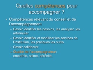 Quelles compétences pour accompagner ?Compétences relevant du conseil et de l’accompagnement Savoir identifier les besoins, les analyser, les reformulerSavoir identifier et mobiliser les services de l’institution, les pratiques les outilsSavoir collaborerQualité de l’accompagnateur: empathie, calme, sérénité.