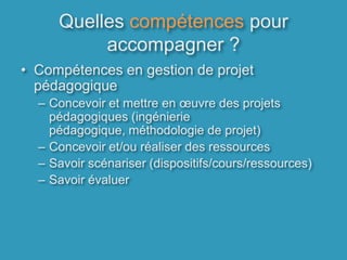 Quelles compétences pour accompagner ?Compétences en gestion de projet pédagogiqueConcevoir et mettre en œuvre des projets pédagogiques (ingénierie pédagogique, méthodologie de projet)Concevoir et/ou réaliser des ressourcesSavoir scénariser (dispositifs/cours/ressources)Savoir évaluer