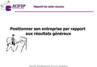 Positionner son entreprise par rapport  aux résultats généraux Objectif de cette réunion Vincent Pereira – ACIFOP Département Conseil - 05 57 25 40 46- v.pereira@acifop.com  