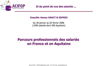 Et du point de vue des salariés … Enquête réseau ANACT & SOFRES Du 28 janvier au 02 février 2008  (1000 salariés dont 200 Aquitains) Parcours professionnels des salariés  en France et en Aquitaine Vincent Pereira – ACIFOP Département Conseil - 05 57 25 40 46- v.pereira@acifop.com  