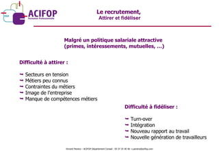 Le recrutement,  Attirer et fidéliser Malgré un politique salariale attractive  (primes, intéressements, mutuelles, …) Difficulté à attirer : Secteurs en tension Métiers peu connus Contraintes du métiers Image de l’entreprise Manque de compétences métiers  Difficulté à fidéliser : Turn-over Intégration Nouveau rapport au travail Nouvelle génération de travailleurs Vincent Pereira – ACIFOP Département Conseil - 05 57 25 40 46- v.pereira@acifop.com  