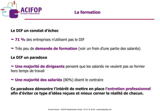 Le DIF un constat d’échec 71 %  des entreprises n’utilisent pas le DIF Très peu de  demande de formation  (voir un frein d’une partie des salariés) Le DIF un paradoxe Une majorité de dirigeants  pensent que les salariés ne veulent pas se former hors temps de travail Une majorité des salariés  (80%) disent le contraire Ce paradoxe démontre l’intérêt de mettre en place  l’entretien professionnel  afin d’éviter ce type d’idées reçues et mieux cerner la réalité de chacun. La formation Vincent Pereira – ACIFOP Département Conseil - 05 57 25 40 46- v.pereira@acifop.com  