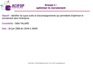Objectif :  identifier les  types  outils et d’accompagnements qui permettent d’optimiser le recrutement dans l’entreprise  Consultante :  Odile TALLARD Date :  26 juin 2008 de 13h45 à 18h00 Groupe 1 :  optimiser le recrutement  Vincent Pereira – ACIFOP Département Conseil - 05 57 25 40 46- v.pereira@acifop.com  