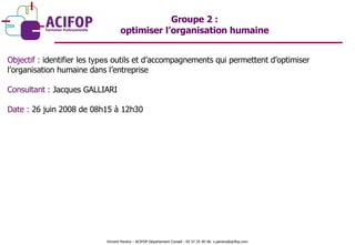 Objectif :  identifier les  types  outils et d’accompagnements qui permettent d’optimiser l’organisation humaine dans l’entreprise Consultant :  Jacques GALLIARI Date :  26 juin 2008 de 08h15 à 12h30 Groupe 2 :  optimiser l’organisation humaine  Vincent Pereira – ACIFOP Département Conseil - 05 57 25 40 46- v.pereira@acifop.com  