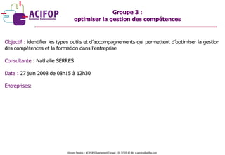Objectif :  identifier les  types  outils et d’accompagnements qui permettent d’optimiser la gestion des compétences et la formation dans l’entreprise Consultante :  Nathalie SERRES Date :  27 juin 2008 de 08h15 à 12h30 Entreprises: Groupe 3 :  optimiser la gestion des compétences  Vincent Pereira – ACIFOP Département Conseil - 05 57 25 40 46- v.pereira@acifop.com  