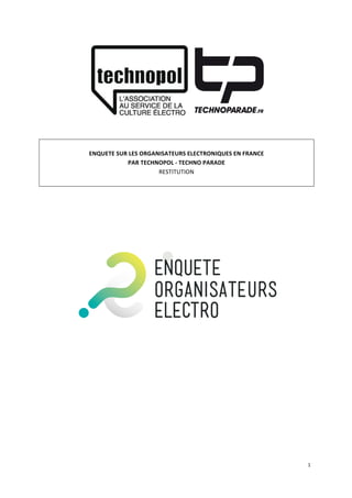 1	
  
	
  
	
  
	
  
	
  
ENQUETE	
  SUR	
  LES	
  ORGANISATEURS	
  ELECTRONIQUES	
  EN	
  FRANCE	
  
PAR	
  TECHNOPOL	
  -­‐	
  TECHNO	
  PARADE	
  
RESTITUTION	
  
	
  
	
  
	
  
 
