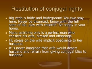 Restitution of conjugal rights
 Rig veda-o bride and bridegroom! You two stay
here. Never be disunited. Enjoy with the full
span of life. play with children. Be happy in your
home.
 Manu smirti-he only is a perfect man who
consists his wife, himself and offsprings.
 HL stress on the wife implicit obediance to her
husband.
 It is never imagined that wife would desert
husband and refrain from giving conjugal bliss to
husband.
 