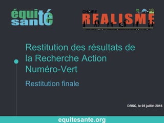 Restitution des résultats de
la Recherche Action
Numéro-Vert
Restitution finale
DRSC, le 05 juillet 2016
equitesante.org
 