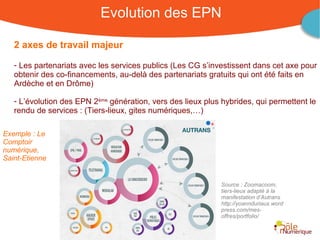 Evolution des EPN

   2 axes de travail majeur

   - Les partenariats avec les services publics (Les CG s’investissent dans cet axe pour
   obtenir des co-financements, au-delà des partenariats gratuits qui ont été faits en
   Ardèche et en Drôme)

   - L’évolution des EPN 2ème génération, vers des lieux plus hybrides, qui permettent le
   rendu de services : (Tiers-lieux, gites numériques,…)

Exemple : Le
Comptoir
numérique,
Saint-Etienne


                                                                      Source : Zoomacoom,
                                                                      tiers-lieux adapté à la
                                                                      manifestation d’Autrans
                                                                      http://yoannduriaux.word
                                                                      press.com/mes-
                                                                      offres/portfolio/


                                                      Rencontre Région Rhône-Alpes 28 octobre 2010
 