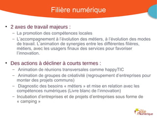 Filière numérique

• 2 axes de travail majeurs :
   – La promotion des compétences locales
   – L’accompagnement à l’évolution des métiers, à l’évolution des modes
     de travail. L’animation de synergies entre les différentes filières,
     métiers, avec les usagers finaux des services pour favoriser
     l’innovation.

• Des actions à décliner à courts termes :
   – Animation de réunions transversales comme happyTIC
   – Animation de groupes de créativité (regroupement d’entreprises pour
     monter des projets communs)
   – Diagnostic des besoins « métiers » et mise en relation avec les
     compétences numériques (Livre blanc de l’innovation)
   – Incubation d’entreprises et de projets d’entreprises sous forme de
     « camping »


                                             Rencontre Région Rhône-Alpes 28 octobre 2010
 