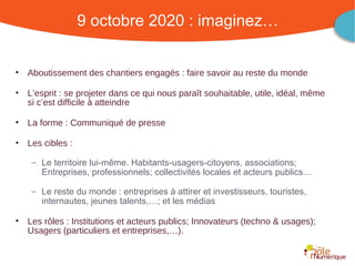 9 octobre 2020 : imaginez…


•   Aboutissement des chantiers engagés : faire savoir au reste du monde

•   L’esprit : se projeter dans ce qui nous paraît souhaitable, utile, idéal, même
    si c’est difficile à atteindre

•   La forme : Communiqué de presse

•   Les cibles :

     – Le territoire lui-même. Habitants-usagers-citoyens, associations;
       Entreprises, professionnels; collectivités locales et acteurs publics…

     – Le reste du monde : entreprises à attirer et investisseurs, touristes,
       internautes, jeunes talents,…; et les médias

•   Les rôles : Institutions et acteurs publics; Innovateurs (techno & usages);
    Usagers (particuliers et entreprises,…).


                                                     Rencontre Région Rhône-Alpes 28 octobre 2010
 