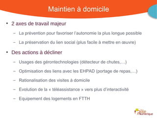 Maintien à domicile
• 2 axes de travail majeur
   – La prévention pour favoriser l’autonomie la plus longue possible

   – La préservation du lien social (plus facile à mettre en œuvre)

• Des actions à décliner
   – Usages des gérontechnologies (détecteur de chutes,…)

   – Optimisation des liens avec les EHPAD (portage de repas,…)

   – Rationalisation des visites à domicile

   – Evolution de la « téléassistance » vers plus d’interactivité

   – Equipement des logements en FTTH


                                               Rencontre Région Rhône-Alpes 28 octobre 2010
 