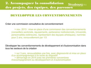 2. Accompagner la consolidation
des projets, des équipes, des parcours

    DEVELOPPER LES CONVENTIONNEMENTS

Créer une commission consultative de conventionnement

        > nov. 2013 : mise en place d'une commission des conventionnements
     (conseillers sectoriels, équipements, partenaires institutionnels, Université,
     personnalités extérieures, représentant des équipes artistiques), nommée
     pour 2 ans, renouvellement par 1/3


Développer les conventionnements de développement et d'autonomisation dans
tous les secteurs de la création

        > sur 3 ans, renouvelables une fois, avec dégressivité et mise en place
     d’un accompagnement à la sortie du dispositif
        > démarrage en 2014 avec les premières conventions
     d'accompagnement au développement et d’autonomisation
 