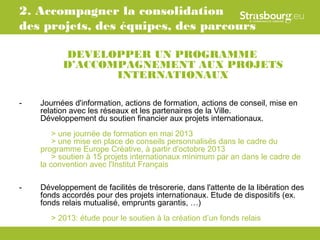 2. Accompagner la consolidation
des projets, des équipes, des parcours

          DEVELOPPER UN PROGRAMME
          D’ACCOMPAGNEMENT AUX PROJETS
                 INTERNATIONAUX

-   Journées d'information, actions de formation, actions de conseil, mise en
    relation avec les réseaux et les partenaires de la Ville.
    Développement du soutien financier aux projets internationaux.
        > une journée de formation en mai 2013
        > une mise en place de conseils personnalisés dans le cadre du
    programme Europe Créative, à partir d'octobre 2013
        > soutien à 15 projets internationaux minimum par an dans le cadre de
    la convention avec l'Institut Français

-   Développement de facilités de trésorerie, dans l'attente de la libération des
    fonds accordés pour des projets internationaux. Etude de dispositifs (ex.
    fonds relais mutualisé, emprunts garantis, …)
       > 2013: étude pour le soutien à la création d’un fonds relais
 
