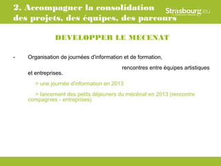 2. Accompagner la consolidation
des projets, des équipes, des parcours

               DEVELOPPER LE MECENAT

-   Organisation de journées d'information et de formation,
                                          rencontres entre équipes artistiques
    et entreprises.
       > une journée d'information en 2013
      > lancement des petits déjeuners du mécénat en 2013 (rencontre
    compagnies - entreprises)
 