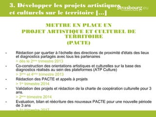 3. Développer les projets artistiques
    et culturels sur le territoire […]

               METTRE EN PLACE UN
         PROJET ARTISTIQUE ET CULTUREL DE
                     TERRITOIRE
                      (PACTE)
-     Rédaction par quartier à l’échelle des directions de proximité d'états des lieux
      et diagnostics partagés avec tous les partenaires
      > dès le 2ème trimestre 2013
-     Co-construction des orientations artistiques et culturelles sur la base des
      diagnostics réalisés au sein des plateformes (ATP Culture)
      > 3ème et 4ème trimestre 2013
-     Rédaction des PACTE et appels à projets
      > 1er trimestre 2014
-     Validation des projets et rédaction de la charte de coopération culturelle pour 3
      ans.
      > 2ème trimestre 2014
-     Evaluation, bilan et réécriture des nouveaux PACTE pour une nouvelle période
      de 3 ans
      > 1er trimestre 2017
 