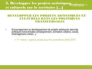 3. Développer les projets artistiques
et culturels sur le territoire […]

    DEVELOPPER LES PROJETS ARTISTIQUES ET
         CULTURELS DANS LES POLITIQUES
                TRANSVERSALES

-    Encouragement au développement de projets artistiques dans les
     politiques transversales (enseignement, animation urbaine, social,
     aménagement urbain,..)

        > 1ère action : appel à projets pour les animations d'été 2013
 