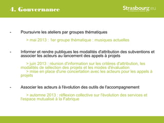 4. Gouvernance


-   Poursuivre les ateliers par groupes thématiques
       > mai 2013 : 1er groupe thématique : musiques actuelles

-   Informer et rendre publiques les modalités d'attribution des subventions et
    associer les acteurs au lancement des appels à projets
       > juin 2013 : réunion d'information sur les critères d'attribution, les
    modalités de sélection des projets et les modes d'évaluation
       > mise en place d'une concertation avec les acteurs pour les appels à
    projets

-   Associer les acteurs à l'évolution des outils de l'accompagnement
        > automne 2013 : réflexion collective sur l'évolution des services et
    l'espace mutualisé à la Fabrique
 