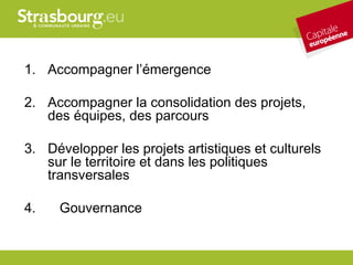 1. Accompagner l’émergence

2. Accompagner la consolidation des projets,
   des équipes, des parcours

3. Développer les projets artistiques et culturels
   sur le territoire et dans les politiques
   transversales

4.   Gouvernance
 