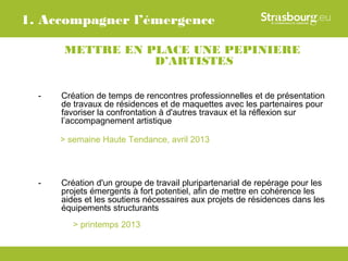 1. Accompagner l’émergence

       METTRE EN PLACE UNE PEPINIERE
                  D’ARTISTES

  -   Création de temps de rencontres professionnelles et de présentation
      de travaux de résidences et de maquettes avec les partenaires pour
      favoriser la confrontation à d'autres travaux et la réflexion sur
      l’accompagnement artistique

      > semaine Haute Tendance, avril 2013



  -   Création d'un groupe de travail pluripartenarial de repérage pour les
      projets émergents à fort potentiel, afin de mettre en cohérence les
      aides et les soutiens nécessaires aux projets de résidences dans les
      équipements structurants
         > printemps 2013
 