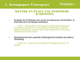 1. Accompagner l’émergence

      METTRE EN PLACE UNE PEPINIERE
                 D’ARTISTES

  -   Evolution de la Fabrique vers un lieu de ressources, de formation et
      d'activités pour les équipes artistiques
          > 2013 : concertation et étude pour l'optimisation d'espaces
      mutualisés, de travail, de convivialité et d'échanges entre les
      équipes artistiques, mise en place d’un programme de réunions
      d'information et de conseil

  -   Développement des capacités d'hébergement d'artistes accueillis à
      Strasbourg
          > 2013-15 : création de possibilités d'hébergement pour 10
      artistes
 