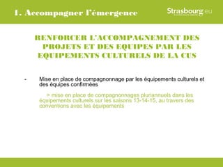1. Accompagner l’émergence

      RENFORCER L’ACCOMPAGNEMENT DES
       PROJETS ET DES EQUIPES PAR LES
      EQUIPEMENTS CULTURELS DE LA CUS


  -   Mise en place de compagnonnage par les équipements culturels et
      des équipes confirmées
         > mise en place de compagnonnages pluriannuels dans les
      équipements culturels sur les saisons 13-14-15, au travers des
      conventions avec les équipements
 