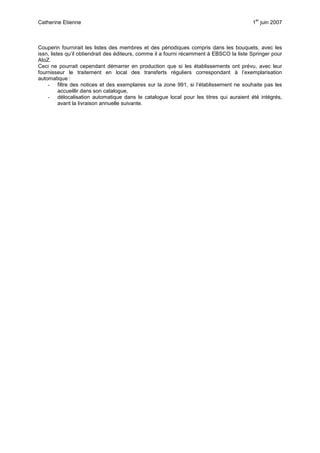 Catherine Etienne 1
er
juin 2007
Couperin fournirait les listes des membres et des périodiques compris dans les bouquets, avec les
issn, listes qu’il obtiendrait des éditeurs, comme il a fourni récemment à EBSCO la liste Springer pour
AtoZ.
Ceci ne pourrait cependant démarrer en production que si les établissements ont prévu, avec leur
fournisseur le traitement en local des transferts réguliers correspondant à l’exemplarisation
automatique :
- filtre des notices et des exemplaires sur la zone 991, si l’établissement ne souhaite pas les
accueillir dans son catalogue,
- délocalisation automatique dans le catalogue local pour les titres qui auraient été intégrés,
avant la livraison annuelle suivante.
 