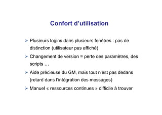 Plusieurs logins dans plusieurs fenêtres : pas de
distinction (utilisateur pas affiché)
Changement de version = perte des paramètres, des
scripts …
Aide précieuse du GM, mais tout n’est pas dedans
(retard dans l’intégration des messages)
Manuel « ressources continues » difficile à trouver
Confort d’utilisation
 