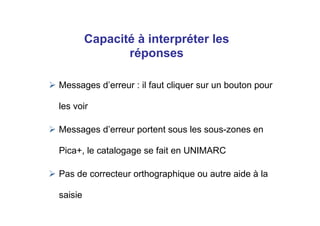 Messages d’erreur : il faut cliquer sur un bouton pour
les voir
Messages d’erreur portent sous les sous-zones en
Pica+, le catalogage se fait en UNIMARC
Pas de correcteur orthographique ou autre aide à la
saisie
Capacité à interpréter les
réponses
 