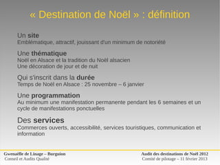 « Destination de Noël » : définition
      Un site
      Emblématique, attractif, jouissant d'un minimum de notoriété

      Une thématique
      Noël en Alsace et la tradition du Noël alsacien
      Une décoration de jour et de nuit

      Qui s'inscrit dans la durée
      Temps de Noël en Alsace : 25 novembre – 6 janvier

      Une programmation 
      Au minimum une manifestation permanente pendant les 6 semaines et un 
      cycle de manifestations ponctuelles

      Des services
      Commerces ouverts, accessibilité, services touristiques, communication et 
      information


Gwenaëlle de Linage – Burguion                          Audit des destinations de Noël 2012
Conseil et Audits Qualité                               Comité de pilotage – 11 février 2013
 