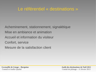 Le référentiel « destinations »


   Acheminement, stationnement, signalétique
   Mise en ambiance et animation
   Accueil et information du visiteur
   Confort, service
   Mesure de la satisfaction client




Gwenaëlle de Linage – Burguion          Audit des destinations de Noël 2012
Conseil et Audits Qualité               Comité de pilotage – 11 février 2013
 