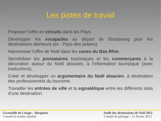 Les pistes de travail

   Proposer l'offre en circuits dans les Pays.
   Développer  les  escapades  au  départ  de  Strasbourg  pour  les 
   destinations alentours (ex : Pays des potiers).
   Harmoniser l'offre de Noël dans les caves du Bas-Rhin.
   Sensibiliser  les  prestataires  touristiques  et  les  commerçants  à  la 
   décoration  autour  du  Noël  alsacien,  à  l'information  touristique  (avec 
   traductions).
   Créer  et  développer  un  argumentaire du Noël alsacien,  à  destination 
   des professionnels du tourisme.
   Travailler les entrées de ville et la signalétique entre les différents sites 
   d'une destination.



Gwenaëlle de Linage – Burguion                       Audit des destinations de Noël 2012
Conseil et Audits Qualité                            Comité de pilotage – 11 février 2013
 