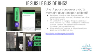 JE SUIS LE BUS DE 8H52
Une IA pour converser avec la
mémoire d’un transport collectif
● Expérience ludique du trajet, elle crée un lien
asynchrone entre les voyageurs réguliers d’une même
ligne, même horaire.
● Via un tchatbot, le voyageur dialogue avec le bus «
entité pensante » qui l’invite à partager du contenu lié
au trajet. Il enrichit son expérience personnelle et
contribue à une histoire collective.
● L’interpellation du voyageur se fait par des stickers
posés aux arrêts et dans le bus.
http://www.erasme.org/Je-suis-le-bus
 