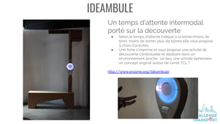 IDEAMBULE
Un temps d’attente intermodal
porté sur la découverte
● Selon le temps d'attente indiqué à la borne (moins de
5min, moins de 10min, plus de 15min) elle vous propose
3 choix d'activités.
● Une fiche s'imprime et vous propose une activité de
découverte contextuelle et aléatoire dans un
environnement proche : un lieu, une activité éphémère,
un concept original autour de l'arrêt TCL ?
http://www.erasme.org/Ideambule
 
