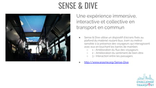 SENSE & DIVE
Une expérience immersive,
interactive et collective en
transport en commun
● Sense & Dive utilise un dispositif d’écrans fixés au
plafond du matériel roulant (bus, tram ou métro)
sensible à la présence des voyageurs qui interagissent
avec eux en touchant les barres de maintien.
○ 1 - Amélioration du flux des voyageurs
○ 2 - Amélioration du sentiment de bien-être
○ 3 - Interaction entre les passagers
● http://www.erasme.org/Sense-Dive
 