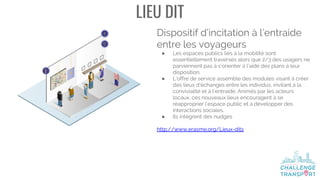 LIEU DIT
Dispositif d’incitation à l’entraide
entre les voyageurs
● Les espaces publics liés à la mobilité sont
essentiellement traversés alors que 2/3 des usagers ne
parviennent pas à s’orienter à l’aide des plans à leur
disposition.
● L’offre de service assemble des modules visant à créer
des lieux d’échanges entre les individus, invitant à la
convivialité et à l’entraide. Animés par les acteurs
locaux, ces nouveaux lieux encouragent à se
réapproprier l’espace public et à développer des
interactions sociales.
● Ils intègrent des nudges
http://www.erasme.org/Lieux-dits
 