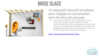 BRISE GLACE
Un dispositif interactif et ludique
pour engager la conversation
dans les lieux de passage
● Issu de Garemix (Remix de la la gare St Paul, Lyon,
2015), le brise-glace est un dispositif interactif
multi-utilisateur qui incite les voyageurs en transit dans
une gare, à engager une conversation entre eux en les
fédéreant autour d'énigmes simples liées aux lieux du
territoire destinataire de la gare concernée
http://www.erasme.org/Le-Brise-Glace
 
